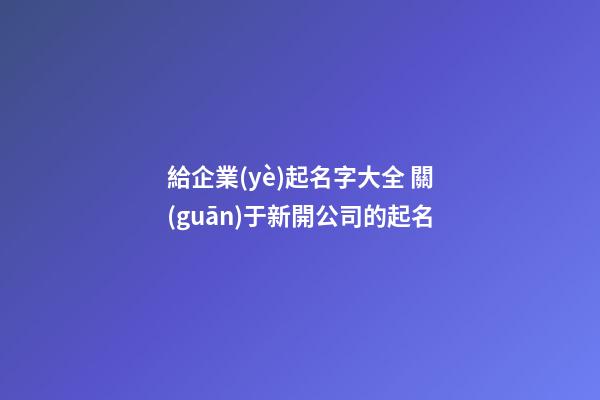 給企業(yè)起名字大全 關(guān)于新開公司的起名-第1張-公司起名-玄機派